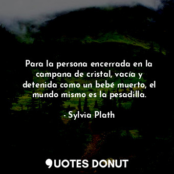 Para la persona encerrada en la campana de cristal, vacía y detenida como un bebé muerto, el mundo mismo es la pesadilla.