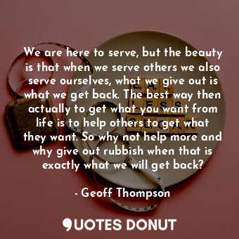 We are here to serve, but the beauty is that when we serve others we also serve ourselves, what we give out is what we get back. The best way then actually to get what you want from life is to help others to get what they want. So why not help more and why give out rubbish when that is exactly what we will get back?