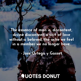 The essence of man is, discontent, divine discontent; a sort of love without a beloved, the ache we feel in a member we no longer have.