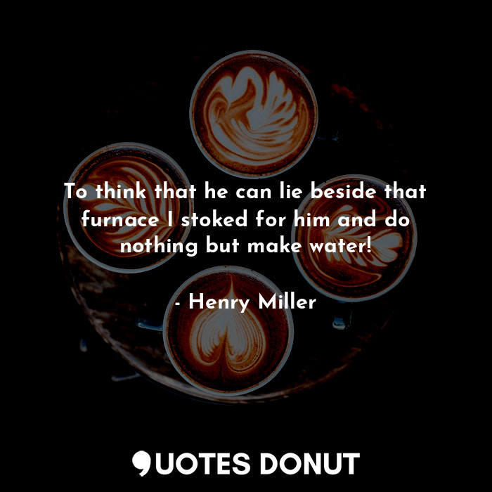  To think that he can lie beside that furnace I stoked for him and do nothing but... - Henry Miller - Quotes Donut