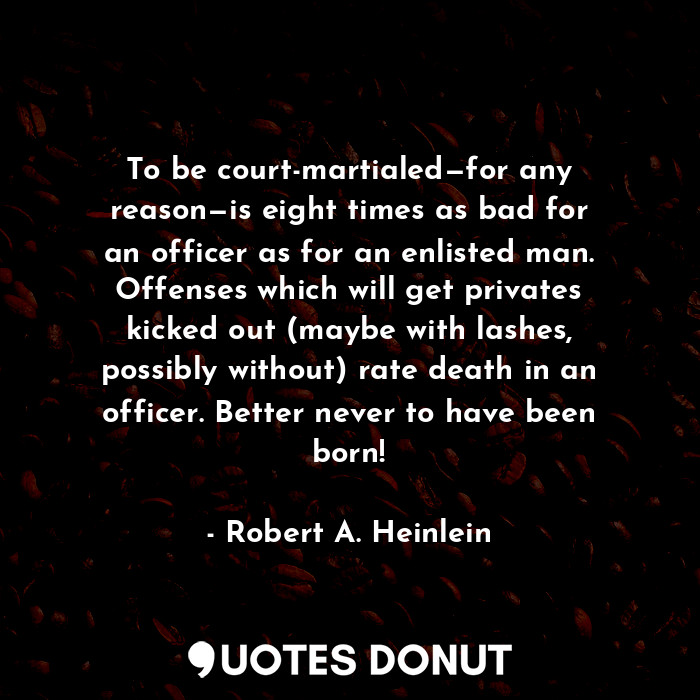 To be court-martialed—for any reason—is eight times as bad for an officer as for an enlisted man. Offenses which will get privates kicked out (maybe with lashes, possibly without) rate death in an officer. Better never to have been born!