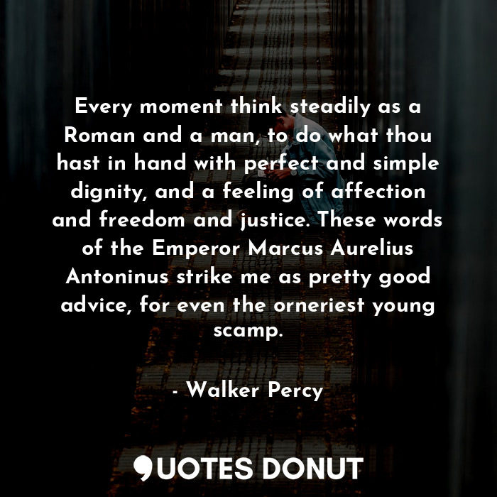 Every moment think steadily as a Roman and a man, to do what thou hast in hand with perfect and simple dignity, and a feeling of affection and freedom and justice. These words of the Emperor Marcus Aurelius Antoninus strike me as pretty good advice, for even the orneriest young scamp.