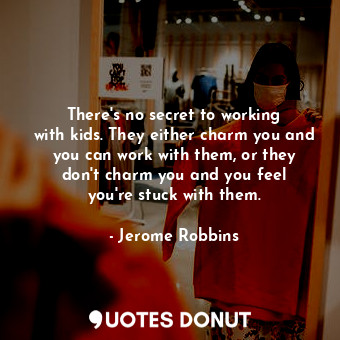 There&#39;s no secret to working with kids. They either charm you and you can work with them, or they don&#39;t charm you and you feel you&#39;re stuck with them.