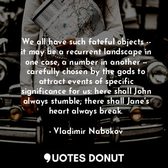 We all have such fateful objects -- it may be a recurrent landscape in one case, a number in another -- carefully chosen by the gods to attract events of specific significance for us: here shall John always stumble; there shall Jane's heart always break.