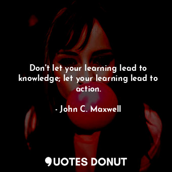 Don't let your learning lead to knowledge; let your learning lead to action.