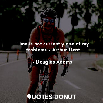 Time is not currently one of my problems. - Arthur Dent