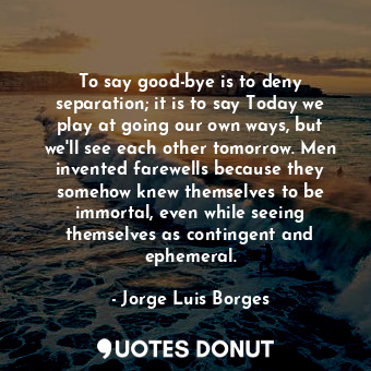 To say good-bye is to deny separation; it is to say Today we play at going our own ways, but we'll see each other tomorrow. Men invented farewells because they somehow knew themselves to be immortal, even while seeing themselves as contingent and ephemeral.