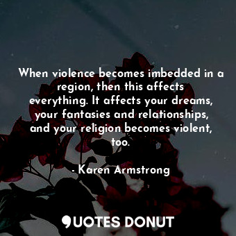 When violence becomes imbedded in a region, then this affects everything. It affects your dreams, your fantasies and relationships, and your religion becomes violent, too.