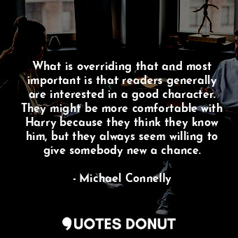 What is overriding that and most important is that readers generally are interested in a good character. They might be more comfortable with Harry because they think they know him, but they always seem willing to give somebody new a chance.