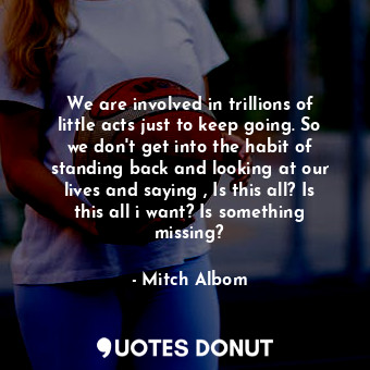 We are involved in trillions of little acts just to keep going. So we don't get into the habit of standing back and looking at our lives and saying , Is this all? Is this all i want? Is something missing?