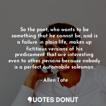 So the poet, who wants to be something that he cannot be, and is a failure in plain life, makes up fictitious versions of his predicament that are interesting even to other persons because nobody is a perfect automobile salesman.