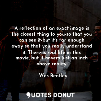 A reflection of an exact image is the closest thing to you-so that you can see it-but it&#39;s far enough away so that you really understand it. There is real life in this movie, but it hovers just an inch above reality.