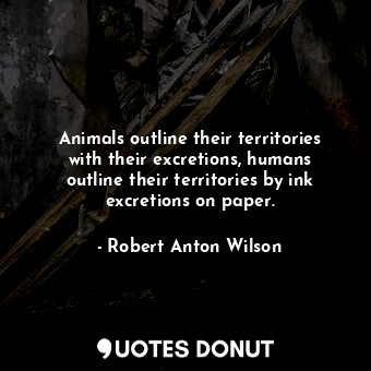 Animals outline their territories with their excretions, humans outline their territories by ink excretions on paper.
