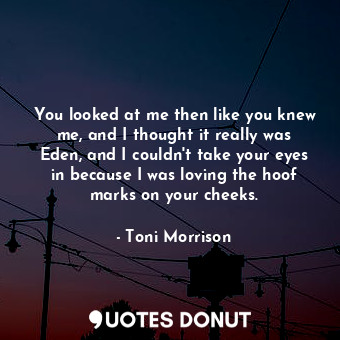 You looked at me then like you knew me, and I thought it really was Eden, and I couldn't take your eyes in because I was loving the hoof marks on your cheeks.