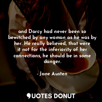 and Darcy had never been so bewitched by any woman as he was by her. He really believed, that were it not for the inferiority of her connections, he should be in some danger.
