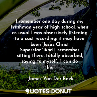 I remember one day during my freshman year of high school, when as usual I was obsessively listening to a cast recording: it may have been &#39;Jesus Christ Superstar.&#39; And I remember sitting there, totally absorbed, saying to myself, &#39;I can do this.&#39;