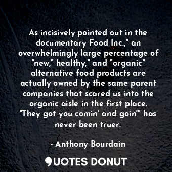 As incisively pointed out in the documentary Food Inc.," an overwhelmingly large percentage of "new," healthy," and "organic" alternative food products are actually owned by the same parent companies that scared us into the organic aisle in the first place. "They got you comin' and goin'" has never been truer.