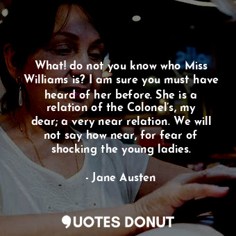 What! do not you know who Miss Williams is? I am sure you must have heard of her before. She is a relation of the Colonel’s, my dear; a very near relation. We will not say how near, for fear of shocking the young ladies.