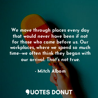 We move through places every day that would never have been if not for those who came before us. Our workplaces, where we spend so much time--we often think they began with our arrival. That's not true.
