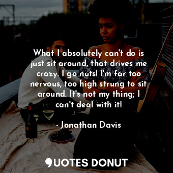 What I absolutely can&#39;t do is just sit around, that drives me crazy. I go nuts! I&#39;m far too nervous, too high strung to sit around. It&#39;s not my thing; I can&#39;t deal with it!