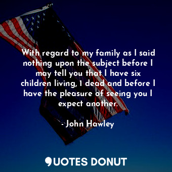 With regard to my family as I said nothing upon the subject before I may tell you that I have six children living, 1 dead and before I have the pleasure of seeing you I expect another.