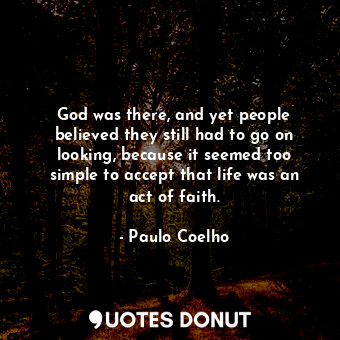 God was there, and yet people believed they still had to go on looking, because it seemed too simple to accept that life was an act of faith.