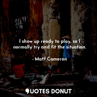  I show up ready to play, so I normally try and fit the situation.... - Matt Cameron - Quotes Donut