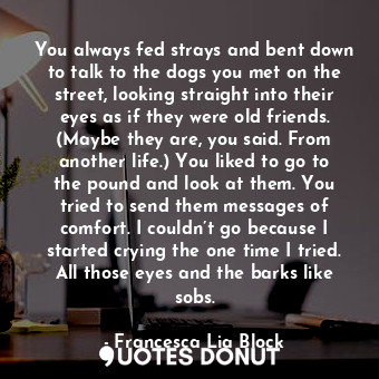 You always fed strays and bent down to talk to the dogs you met on the street, looking straight into their eyes as if they were old friends. (Maybe they are, you said. From another life.) You liked to go to the pound and look at them. You tried to send them messages of comfort. I couldn’t go because I started crying the one time I tried. All those eyes and the barks like sobs.