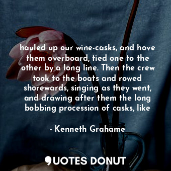 hauled up our wine-casks, and hove them overboard, tied one to the other by a long line. Then the crew took to the boats and rowed shorewards, singing as they went, and drawing after them the long bobbing procession of casks, like