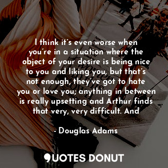 I think it’s even worse when you’re in a situation where the object of your desire is being nice to you and liking you, but that’s not enough, they’ve got to hate you or love you; anything in between is really upsetting and Arthur finds that very, very difficult. And