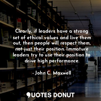 Clearly, if leaders have a strong set of ethical values and live them out, then people will respect them, not just their position. Immature leaders try to use their position to drive high performance.