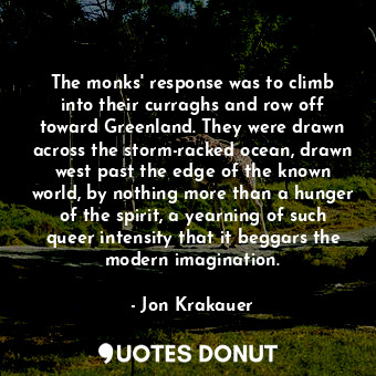 The monks' response was to climb into their curraghs and row off toward Greenland. They were drawn across the storm-racked ocean, drawn west past the edge of the known world, by nothing more than a hunger of the spirit, a yearning of such queer intensity that it beggars the modern imagination.