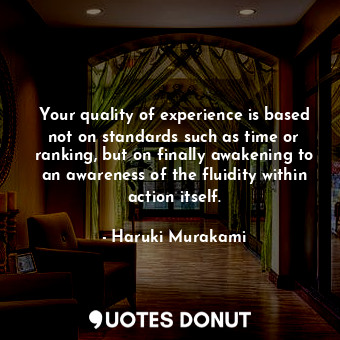 Your quality of experience is based not on standards such as time or ranking, but on finally awakening to an awareness of the fluidity within action itself.