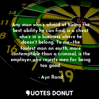 Any man who’s afraid of hiring the best ability he can find, is a cheat who’s in a business where he doesn’t belong. To me—the foulest man on earth, more contemptible than a criminal, is the employer who rejects men for being too good.