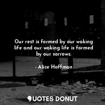 Our rest is formed by our waking life and our waking life is formed by our sorrows.