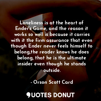 Loneliness is at the heart of Ender's Game, and the reason it works so well is because it carries with it the firm assurance that even though Ender never feels himself to belong,the reader knows he does belong, that he is the ultimate insider even though he stands outside.