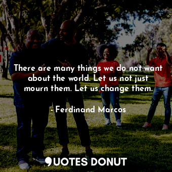  There are many things we do not want about the world. Let us not just mourn them... - Ferdinand Marcos - Quotes Donut