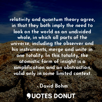 relativity and quantum theory agree, in that they both imply the need to look on the world as an undivided whole, in which all parts of the universe, including the observer and his instruments, merge and unite in one totality. In this totality, the atomistic form of insight is a simplification and an abstraction, valid only in some limited context.