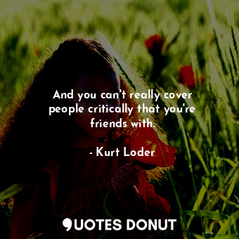  And you can&#39;t really cover people critically that you&#39;re friends with.... - Kurt Loder - Quotes Donut