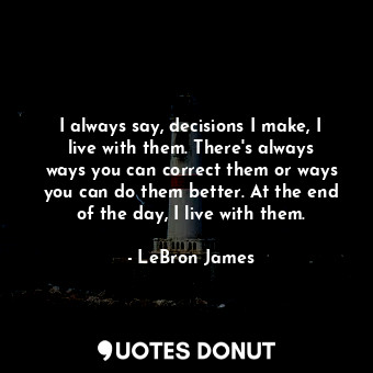 I always say, decisions I make, I live with them. There&#39;s always ways you can correct them or ways you can do them better. At the end of the day, I live with them.