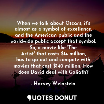 When we talk about Oscars, it&#39;s almost as a symbol of excellence, and the American public and the worldwide public accept that symbol. So, a movie like &#39;The Artist&#39; that costs $14 million, has to go out and compete with movies that cost $140 million. How does David deal with Goliath?