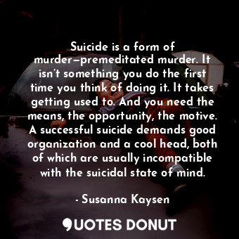 Suicide is a form of murder—premeditated murder. It isn’t something you do the first time you think of doing it. It takes getting used to. And you need the means, the opportunity, the motive. A successful suicide demands good organization and a cool head, both of which are usually incompatible with the suicidal state of mind.