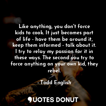 Like anything, you don&#39;t force kids to cook. It just becomes part of life - have them be around it, keep them informed - talk about it. I try to relay my passion for it in these ways. The second you try to force anything on your own kid, they rebel.