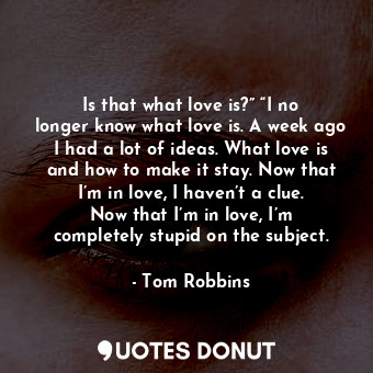 Is that what love is?” “I no longer know what love is. A week ago I had a lot of ideas. What love is and how to make it stay. Now that I’m in love, I haven’t a clue. Now that I’m in love, I’m completely stupid on the subject.