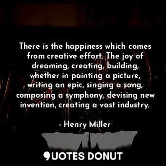 There is the happiness which comes from creative effort. The joy of dreaming, creating, building, whether in painting a picture, writing an epic, singing a song, composing a symphony, devising new invention, creating a vast industry.