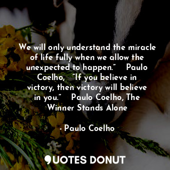 We will only understand the miracle of life fully when we allow the unexpected to happen.”  ― Paulo Coelho,   “If you believe in victory, then victory will believe in you.”  ― Paulo Coelho, The Winner Stands Alone