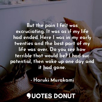 But the pain I felt was excruciating. It was as if my life had ended. Here I was in my early twenties and the best part of my life was over. Do you see how terrible that would be? I had suc potential, then woke up one day and it had gone.