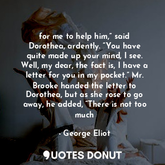 for me to help him,” said Dorothea, ardently. “You have quite made up your mind, I see. Well, my dear, the fact is, I have a letter for you in my pocket.” Mr. Brooke handed the letter to Dorothea, but as she rose to go away, he added, “There is not too much