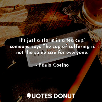 It's just a storm in a tea cup,' someone says The cup of suffering is not the same size for everyone.