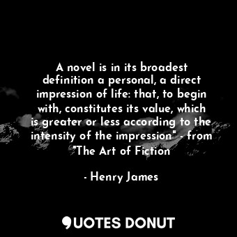 A novel is in its broadest definition a personal, a direct impression of life: that, to begin with, constitutes its value, which is greater or less according to the intensity of the impression" - from "The Art of Fiction